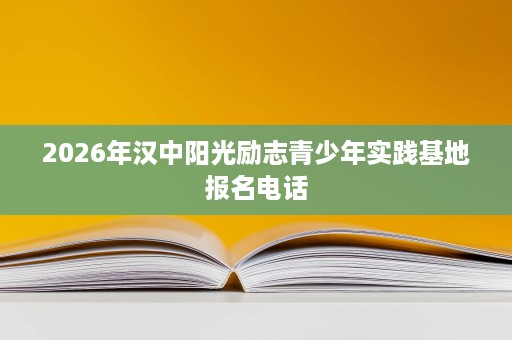 2026年汉中阳光励志青少年实践基地报名电话 2026年汉中阳光励志青少年实践基地报名电话