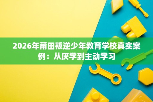 2026年莆田叛逆少年教育学校真实案例：从厌学到主动学习