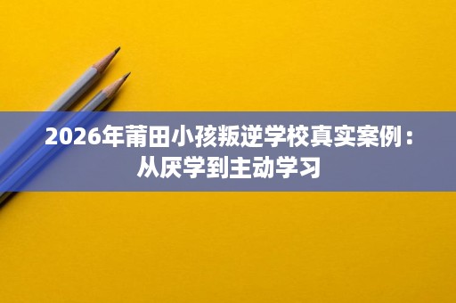 2026年莆田小孩叛逆学校真实案例：从厌学到主动学习