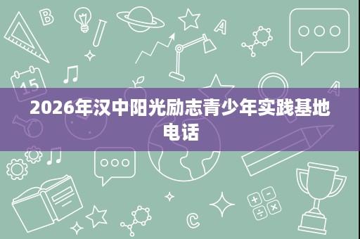 2026年汉中阳光励志青少年实践基地电话 2026年汉中阳光励志青少年实践基地电话