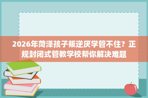 2026年菏泽孩子叛逆厌学管不住?正规封闭式管教学校帮你解决难题 2026年菏泽孩子叛逆厌学管不住?正规封闭式管教学校帮你解决难题