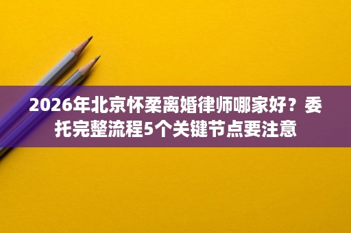 2026年北京怀柔离婚律师哪家好？委托完整流程5个关键节点要注意