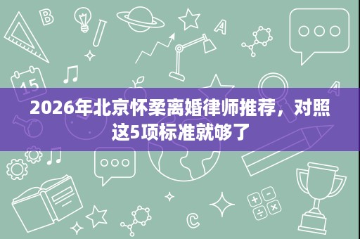 2026年北京怀柔离婚律师推荐,对照这5项标准就够了 2026年北京怀柔离婚律师推荐,对照这5项标准就够了