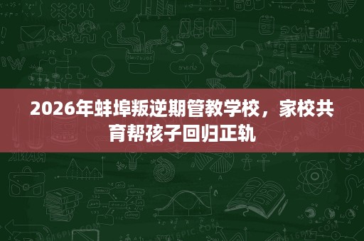 2026年蚌埠叛逆期管教学校,家校共育帮孩子回归正轨 2026年蚌埠叛逆期管教学校,家校共育帮孩子回归正轨