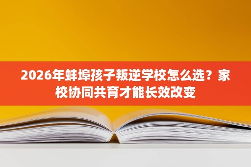 2026年蚌埠孩子叛逆学校怎么选?家校协同共育才能长效改变 2026年蚌埠孩子叛逆学校怎么选?家校协同共育才能长效改变