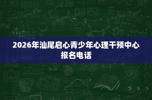 2026年汕尾启心青少年心理干预中心报名电话 2026年汕尾启心青少年心理干预中心报名电话