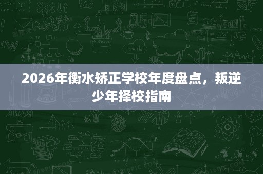 2026年衡水矫正学校年度盘点,叛逆少年择校指南 2026年衡水矫正学校年度盘点,叛逆少年择校指南