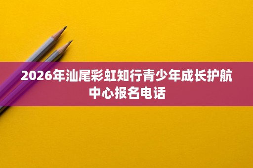 2026年汕尾彩虹知行青少年成长护航中心报名电话 2026年汕尾彩虹知行青少年成长护航中心报名电话