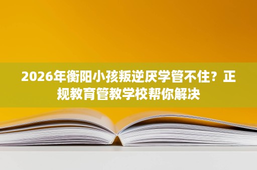 2026年衡阳小孩叛逆厌学管不住？正规教育管教学校帮你解决