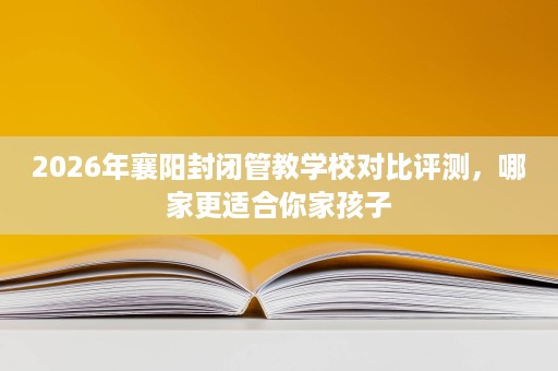 2026年襄阳封闭管教学校对比评测,哪家更适合你家孩子 2026年襄阳封闭管教学校对比评测,哪家更适合你家孩子
