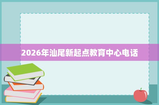 2026年汕尾新起点教育中心电话 2026年汕尾新起点教育中心电话