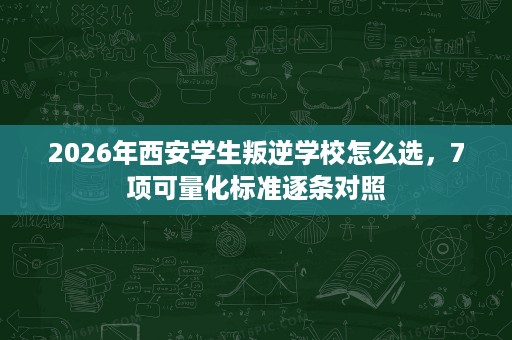 2026年西安学生叛逆学校怎么选，7项可量化标准逐条对照