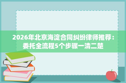 2026年北京海淀合同纠纷律师推荐:委托全流程5个步骤一清二楚 2026年北京海淀合同纠纷律师推荐:委托全流程5个步骤一清二楚
