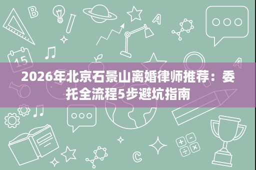 2026年北京石景山离婚律师推荐:委托全流程5步避坑指南 2026年北京石景山离婚律师推荐:委托全流程5步避坑指南
