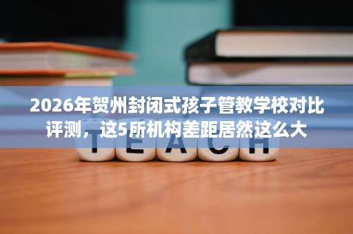 2026年贺州封闭式孩子管教学校对比评测，这5所机构差距居然这么大