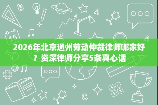 2026年北京通州劳动仲裁律师哪家好?资深律师分享5条真心话 2026年北京通州劳动仲裁律师哪家好?资深律师分享5条真心话