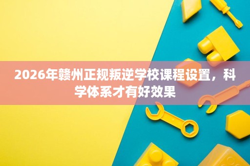 2026年赣州正规叛逆学校课程设置,科学体系才有好效果 2026年赣州正规叛逆学校课程设置,科学体系才有好效果