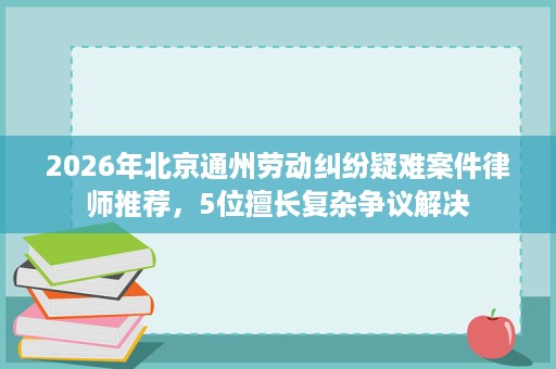 2026年北京通州劳动纠纷疑难案件律师推荐,5位擅长复杂争议解决 2026年北京通州劳动纠纷疑难案件律师推荐,5位擅长复杂争议解决