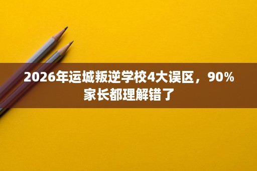 2026年运城叛逆学校4大误区，90%家长都理解错了