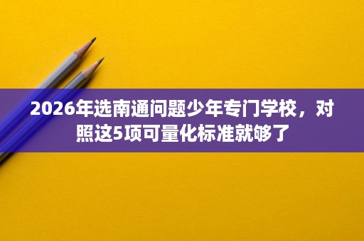 2026年选南通问题少年专门学校,对照这5项可量化标准就够了 2026年选南通问题少年专门学校,对照这5项可量化标准就够了