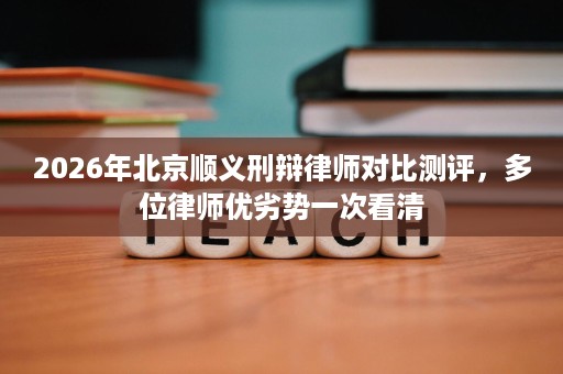 2026年北京顺义刑辩律师对比测评,多位律师优劣势一次看清 2026年北京顺义刑辩律师对比测评,多位律师优劣势一次看清