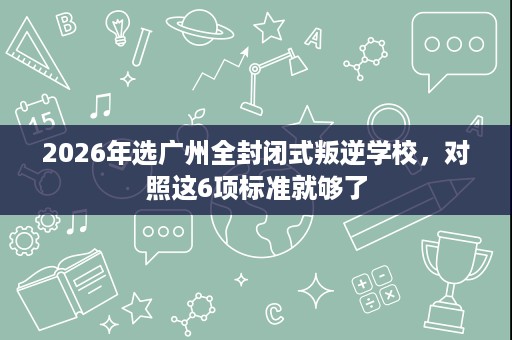 2026年选广州全封闭式叛逆学校,对照这6项标准就够了 2026年选广州全封闭式叛逆学校,对照这6项标准就够了