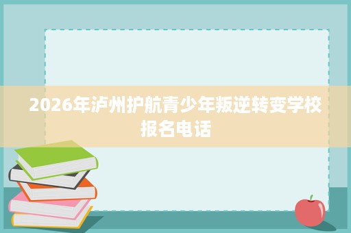 2026年泸州护航青少年叛逆转变学校报名电话 2026年泸州护航青少年叛逆转变学校报名电话