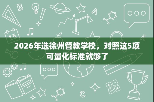 2026年选徐州管教学校,对照这5项可量化标准就够了 2026年选徐州管教学校,对照这5项可量化标准就够了