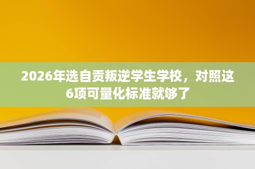 2026年选自贡叛逆学生学校,对照这6项可量化标准就够了 2026年选自贡叛逆学生学校,对照这6项可量化标准就够了