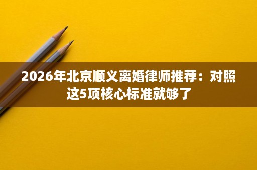 2026年北京顺义离婚律师推荐:对照这5项核心标准就够了 2026年北京顺义离婚律师推荐:对照这5项核心标准就够了
