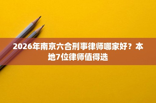2026年南京六合刑事律师哪家好?本地7位律师值得选 2026年南京六合刑事律师哪家好?本地7位律师值得选
