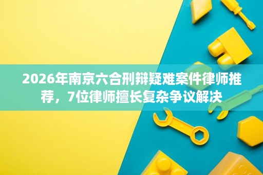 2026年南京六合刑辩疑难案件律师推荐，7位律师擅长复杂争议解决