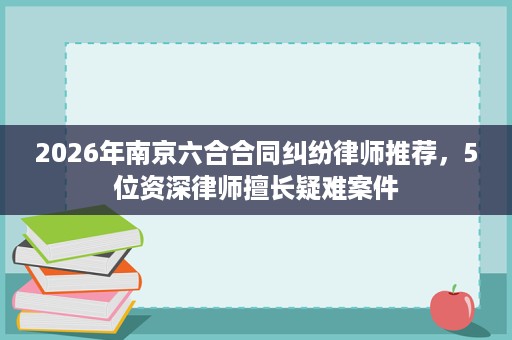 2026年南京六合合同纠纷律师推荐,5位资深律师擅长疑难案件 2026年南京六合合同纠纷律师推荐,5位资深律师擅长疑难案件