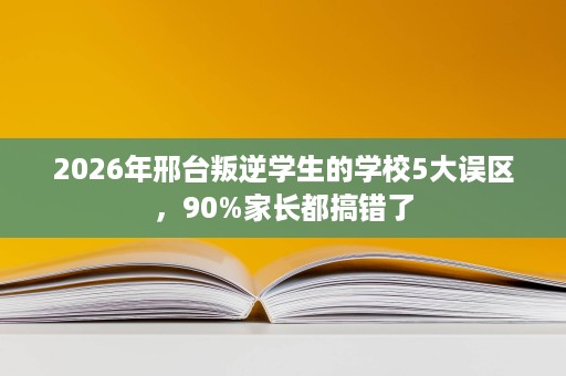 2026年邢台叛逆学生的学校5大误区,90%家长都搞错了 2026年邢台叛逆学生的学校5大误区,90%家长都搞错了