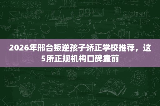 2026年邢台叛逆孩子矫正学校推荐,这5所正规机构口碑靠前 2026年邢台叛逆孩子矫正学校推荐,这5所正规机构口碑靠前