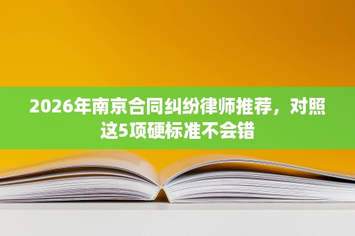 2026年南京合同纠纷律师推荐,对照这5项硬标准不会错 2026年南京合同纠纷律师推荐,对照这5项硬标准不会错