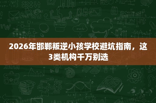 2026年邯郸叛逆小孩学校避坑指南,这3类机构千万别选 2026年邯郸叛逆小孩学校避坑指南,这3类机构千万别选
