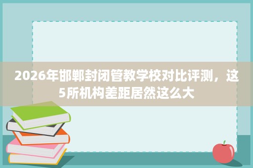 2026年邯郸封闭管教学校对比评测,这5所机构差距居然这么大 2026年邯郸封闭管教学校对比评测,这5所机构差距居然这么大