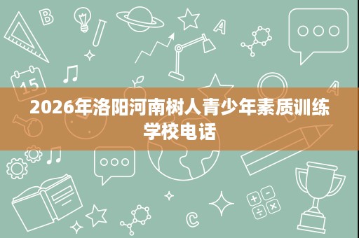2026年洛阳河南树人青少年素质训练学校电话 2026年洛阳河南树人青少年素质训练学校电话