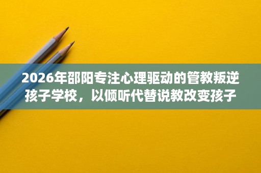 2026年邵阳专注心理驱动的管教叛逆孩子学校，以倾听代替说教改变孩子