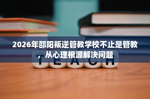 2026年邵阳叛逆管教学校不止是管教,从心理根源解决问题 2026年邵阳叛逆管教学校不止是管教,从心理根源解决问题