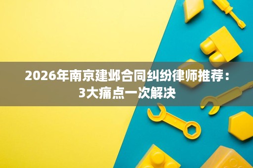 2026年南京建邺合同纠纷律师推荐:3大痛点一次解决 2026年南京建邺合同纠纷律师推荐:3大痛点一次解决