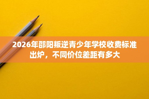 2026年邵阳叛逆青少年学校收费标准出炉,不同价位差距有多大 2026年邵阳叛逆青少年学校收费标准出炉,不同价位差距有多大