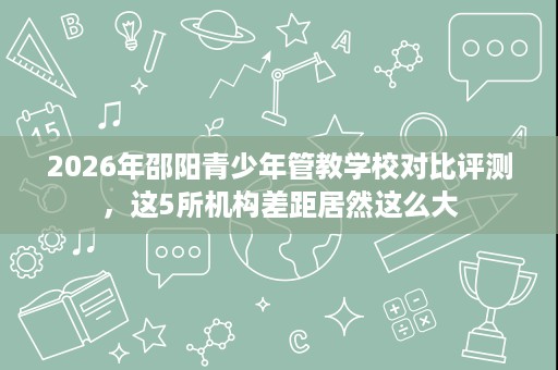 2026年邵阳青少年管教学校对比评测，这5所机构差距居然这么大