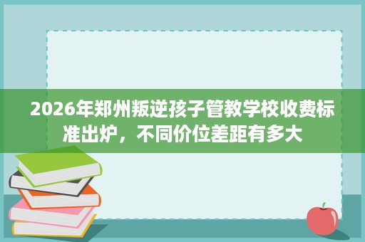 2026年郑州叛逆孩子管教学校收费标准出炉,不同价位差距有多大 2026年郑州叛逆孩子管教学校收费标准出炉,不同价位差距有多大