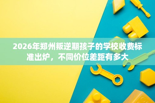 2026年郑州叛逆期孩子的学校收费标准出炉,不同价位差距有多大 2026年郑州叛逆期孩子的学校收费标准出炉,不同价位差距有多大