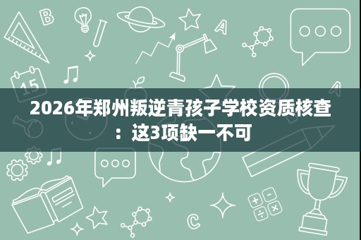 2026年郑州叛逆青孩子学校资质核查:这3项缺一不可 2026年郑州叛逆青孩子学校资质核查:这3项缺一不可