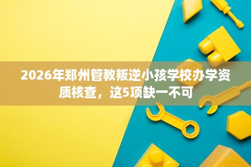 2026年郑州管教叛逆小孩学校办学资质核查,这5项缺一不可 2026年郑州管教叛逆小孩学校办学资质核查,这5项缺一不可