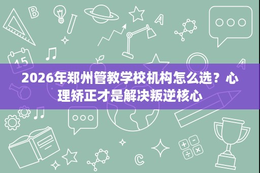2026年郑州管教学校机构怎么选？心理矫正才是解决叛逆核心