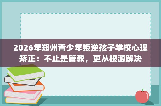 2026年郑州青少年叛逆孩子学校心理矫正:不止是管教,更从根源解决 2026年郑州青少年叛逆孩子学校心理矫正:不止是管教,更从根源解决